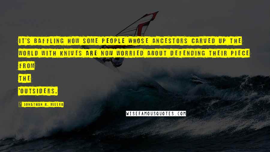 Jonathan R. Miller Quotes: It's baffling how some people whose ancestors carved up the world with knives are now worried about defending their piece from the 'outsiders.