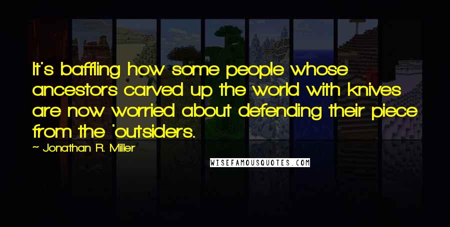 Jonathan R. Miller Quotes: It's baffling how some people whose ancestors carved up the world with knives are now worried about defending their piece from the 'outsiders.