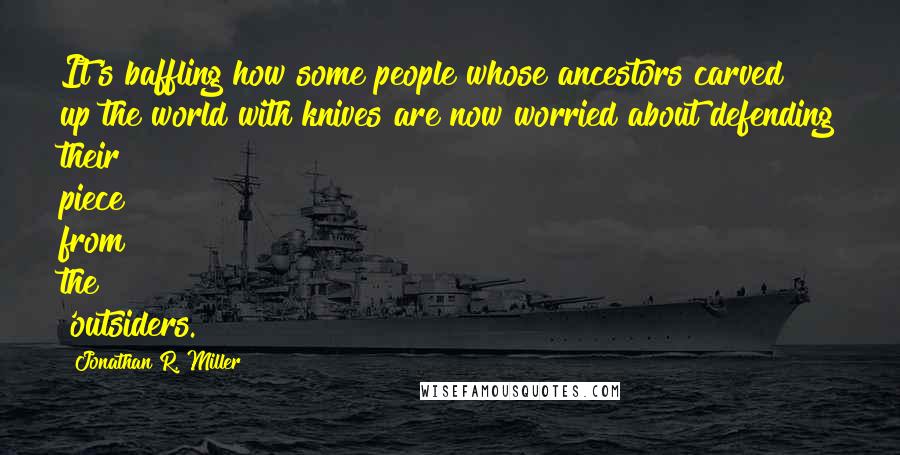 Jonathan R. Miller Quotes: It's baffling how some people whose ancestors carved up the world with knives are now worried about defending their piece from the 'outsiders.