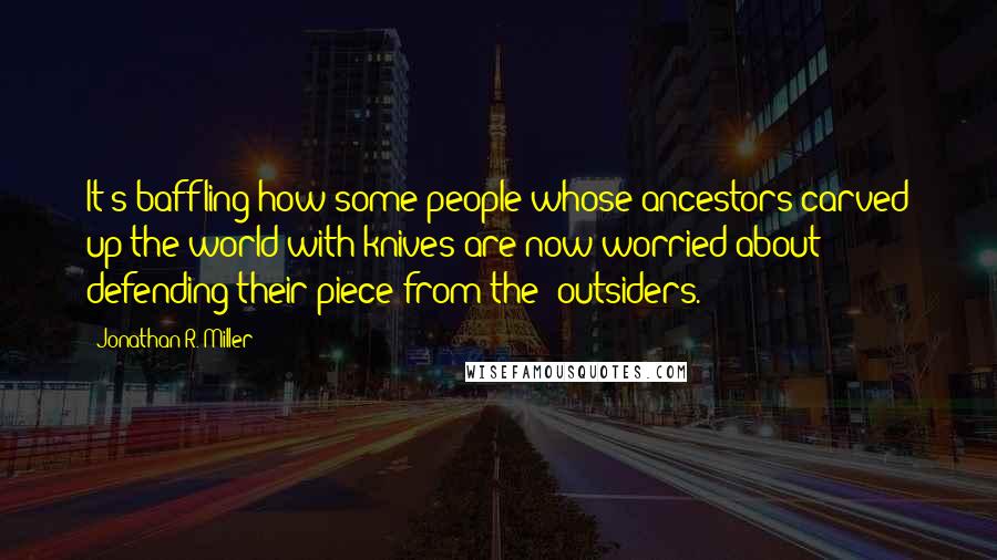 Jonathan R. Miller Quotes: It's baffling how some people whose ancestors carved up the world with knives are now worried about defending their piece from the 'outsiders.