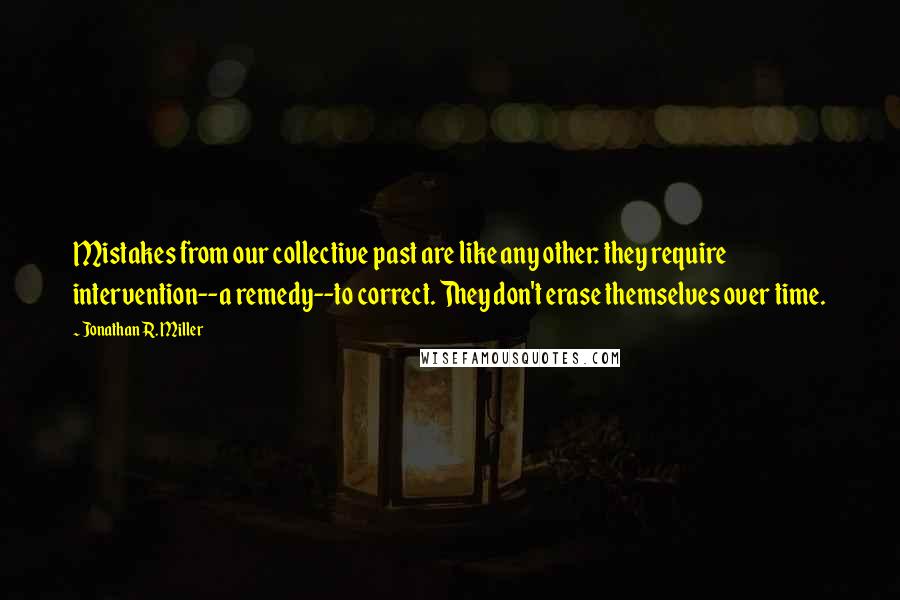 Jonathan R. Miller Quotes: Mistakes from our collective past are like any other: they require intervention--a remedy--to correct. They don't erase themselves over time.