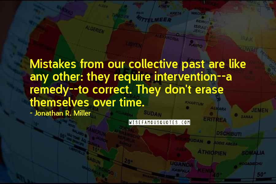 Jonathan R. Miller Quotes: Mistakes from our collective past are like any other: they require intervention--a remedy--to correct. They don't erase themselves over time.