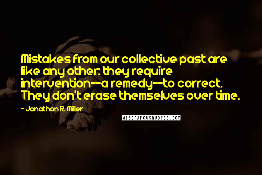 Jonathan R. Miller Quotes: Mistakes from our collective past are like any other: they require intervention--a remedy--to correct. They don't erase themselves over time.