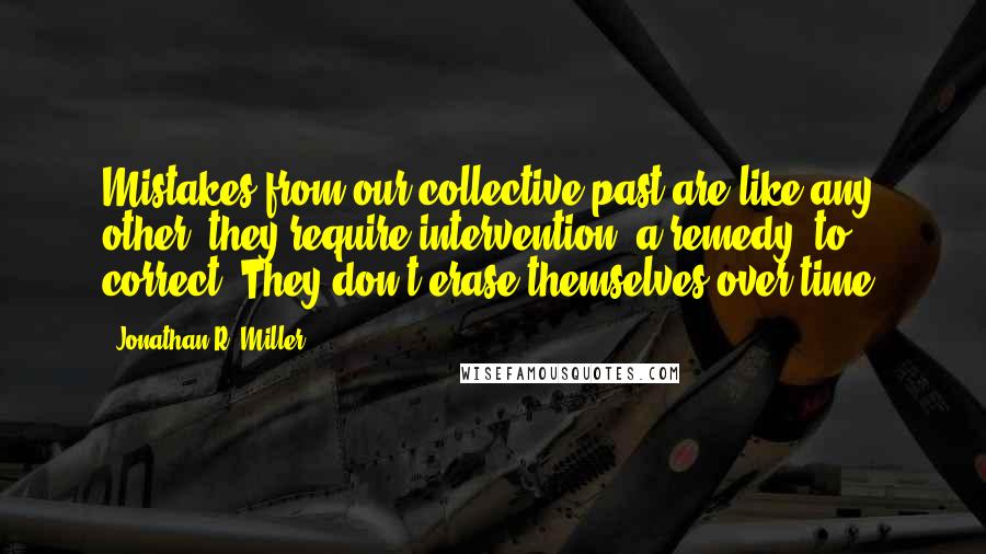 Jonathan R. Miller Quotes: Mistakes from our collective past are like any other: they require intervention--a remedy--to correct. They don't erase themselves over time.