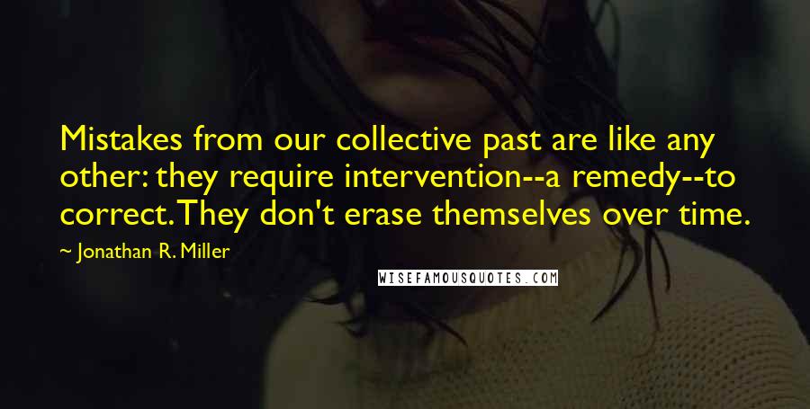 Jonathan R. Miller Quotes: Mistakes from our collective past are like any other: they require intervention--a remedy--to correct. They don't erase themselves over time.