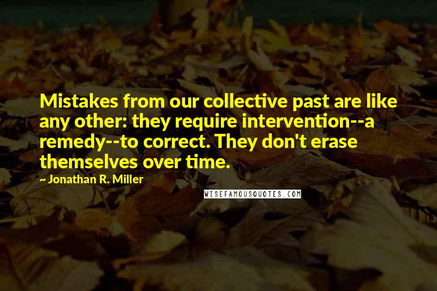 Jonathan R. Miller Quotes: Mistakes from our collective past are like any other: they require intervention--a remedy--to correct. They don't erase themselves over time.