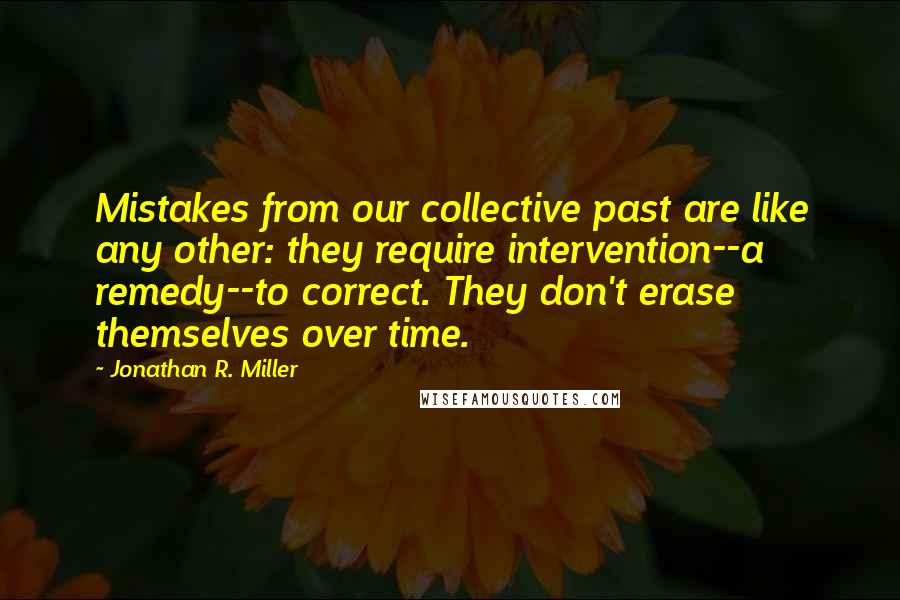 Jonathan R. Miller Quotes: Mistakes from our collective past are like any other: they require intervention--a remedy--to correct. They don't erase themselves over time.