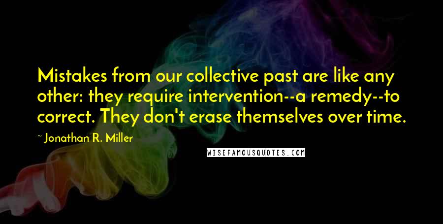 Jonathan R. Miller Quotes: Mistakes from our collective past are like any other: they require intervention--a remedy--to correct. They don't erase themselves over time.