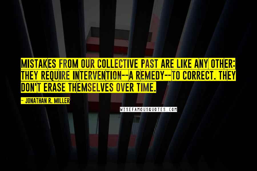 Jonathan R. Miller Quotes: Mistakes from our collective past are like any other: they require intervention--a remedy--to correct. They don't erase themselves over time.