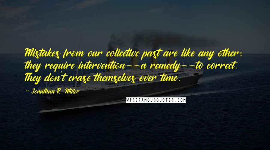 Jonathan R. Miller Quotes: Mistakes from our collective past are like any other: they require intervention--a remedy--to correct. They don't erase themselves over time.