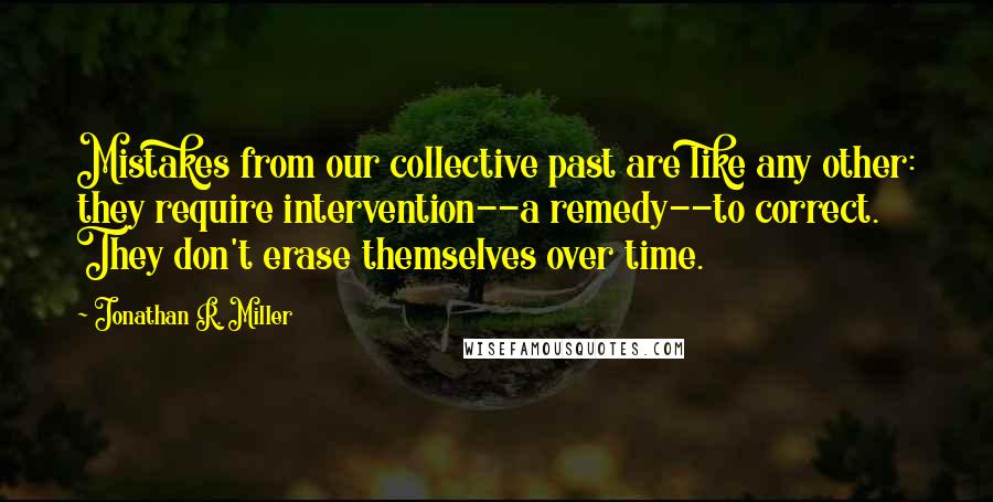 Jonathan R. Miller Quotes: Mistakes from our collective past are like any other: they require intervention--a remedy--to correct. They don't erase themselves over time.