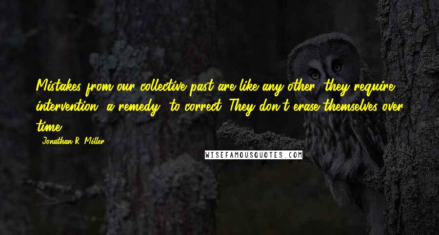 Jonathan R. Miller Quotes: Mistakes from our collective past are like any other: they require intervention--a remedy--to correct. They don't erase themselves over time.