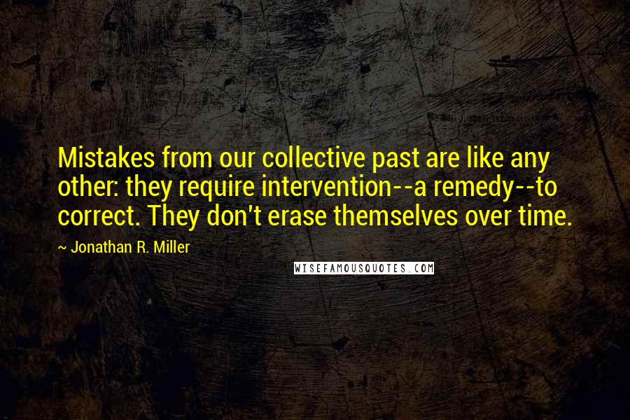 Jonathan R. Miller Quotes: Mistakes from our collective past are like any other: they require intervention--a remedy--to correct. They don't erase themselves over time.