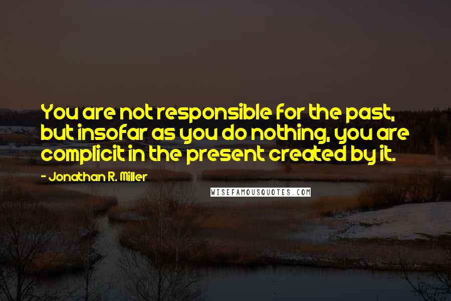 Jonathan R. Miller Quotes: You are not responsible for the past, but insofar as you do nothing, you are complicit in the present created by it.