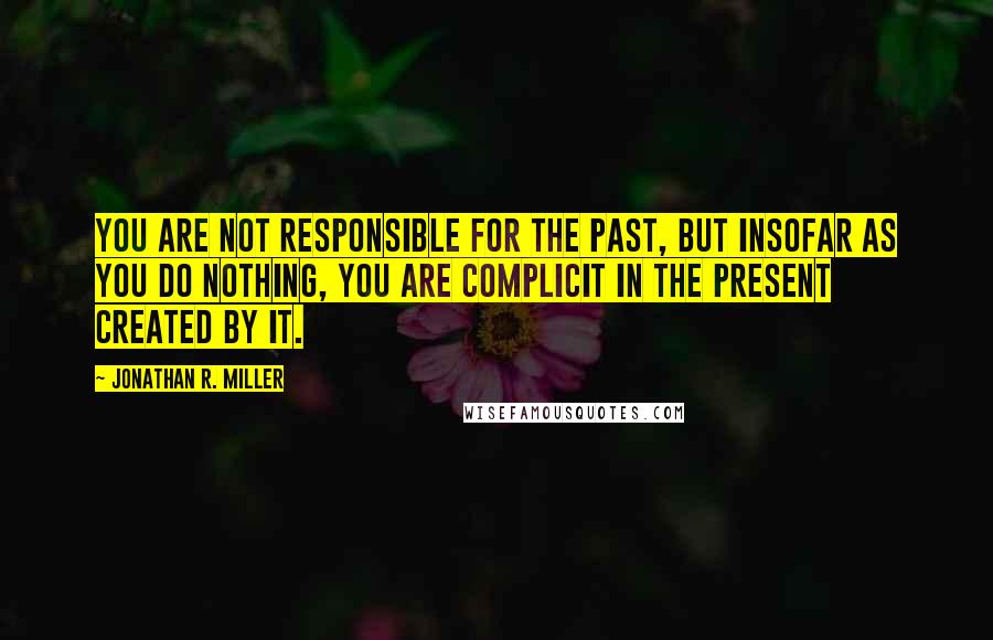 Jonathan R. Miller Quotes: You are not responsible for the past, but insofar as you do nothing, you are complicit in the present created by it.