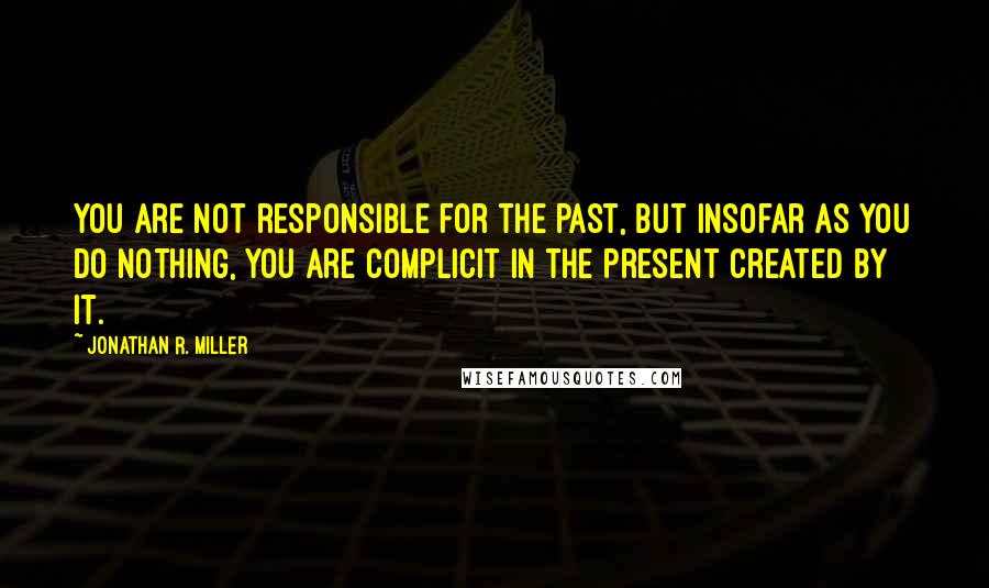 Jonathan R. Miller Quotes: You are not responsible for the past, but insofar as you do nothing, you are complicit in the present created by it.