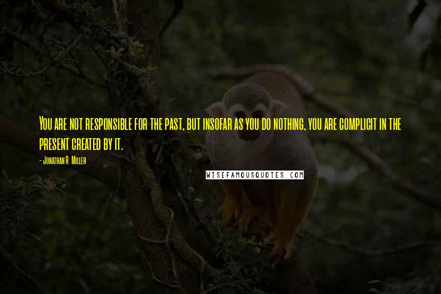 Jonathan R. Miller Quotes: You are not responsible for the past, but insofar as you do nothing, you are complicit in the present created by it.