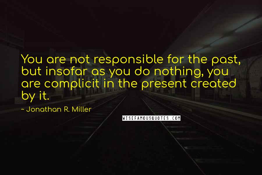 Jonathan R. Miller Quotes: You are not responsible for the past, but insofar as you do nothing, you are complicit in the present created by it.