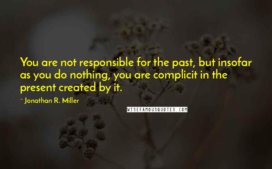 Jonathan R. Miller Quotes: You are not responsible for the past, but insofar as you do nothing, you are complicit in the present created by it.
