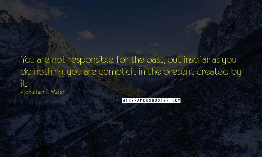 Jonathan R. Miller Quotes: You are not responsible for the past, but insofar as you do nothing, you are complicit in the present created by it.