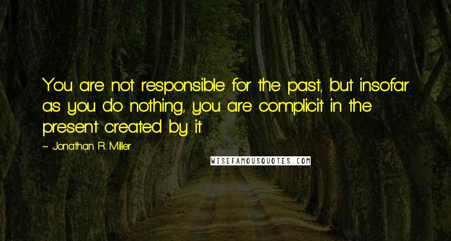 Jonathan R. Miller Quotes: You are not responsible for the past, but insofar as you do nothing, you are complicit in the present created by it.