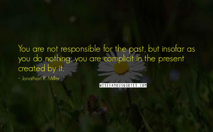 Jonathan R. Miller Quotes: You are not responsible for the past, but insofar as you do nothing, you are complicit in the present created by it.