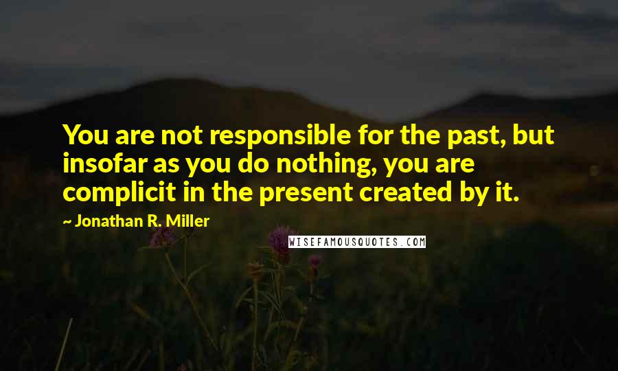 Jonathan R. Miller Quotes: You are not responsible for the past, but insofar as you do nothing, you are complicit in the present created by it.