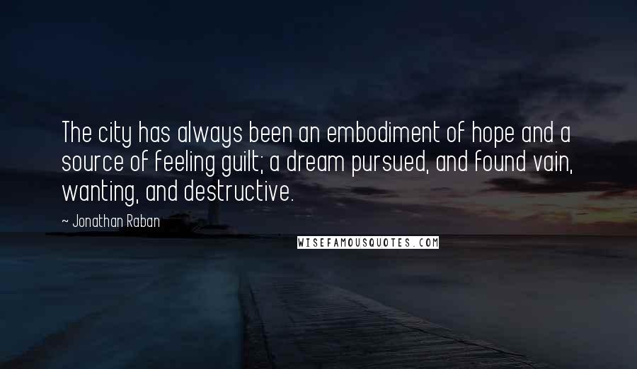 Jonathan Raban Quotes: The city has always been an embodiment of hope and a source of feeling guilt; a dream pursued, and found vain, wanting, and destructive.