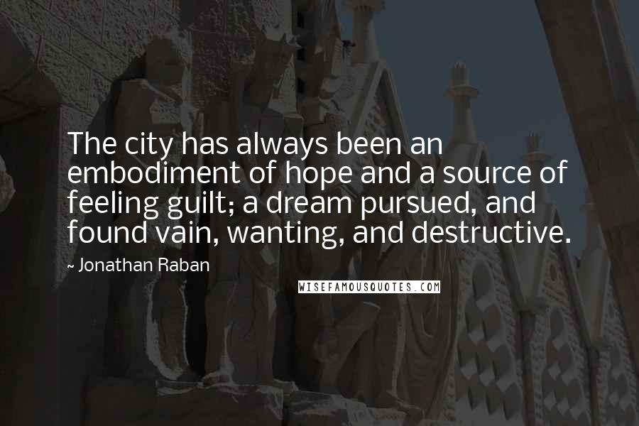 Jonathan Raban Quotes: The city has always been an embodiment of hope and a source of feeling guilt; a dream pursued, and found vain, wanting, and destructive.