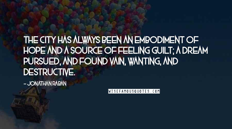 Jonathan Raban Quotes: The city has always been an embodiment of hope and a source of feeling guilt; a dream pursued, and found vain, wanting, and destructive.