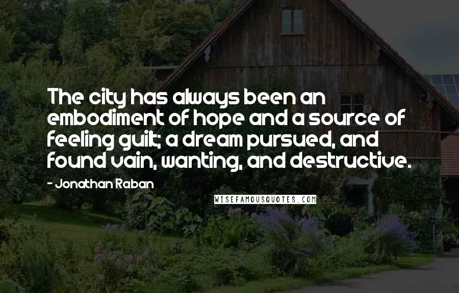 Jonathan Raban Quotes: The city has always been an embodiment of hope and a source of feeling guilt; a dream pursued, and found vain, wanting, and destructive.