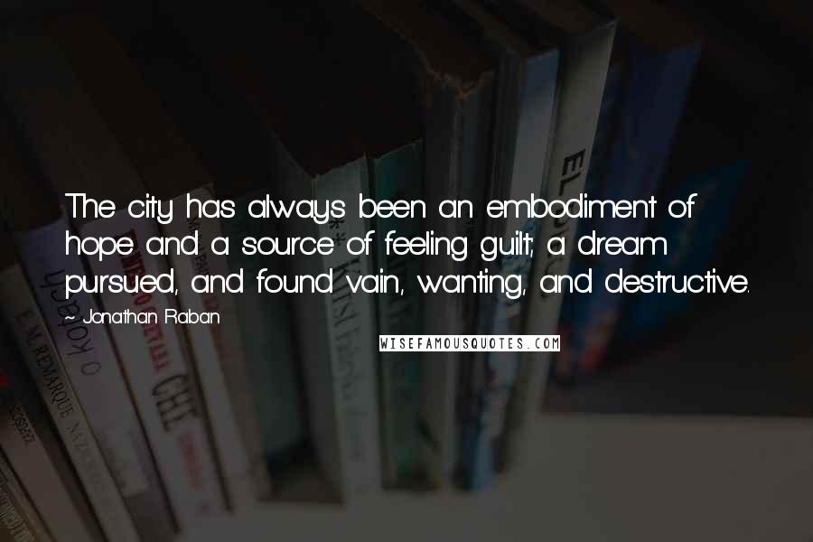 Jonathan Raban Quotes: The city has always been an embodiment of hope and a source of feeling guilt; a dream pursued, and found vain, wanting, and destructive.