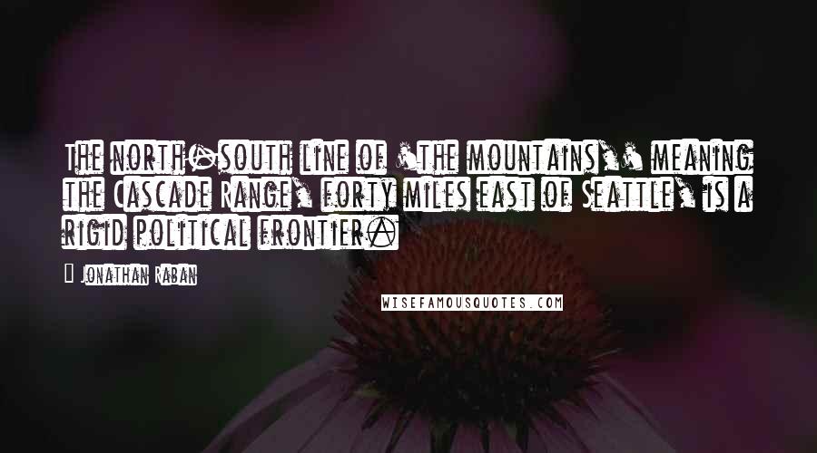 Jonathan Raban Quotes: The north-south line of 'the mountains,' meaning the Cascade Range, forty miles east of Seattle, is a rigid political frontier.