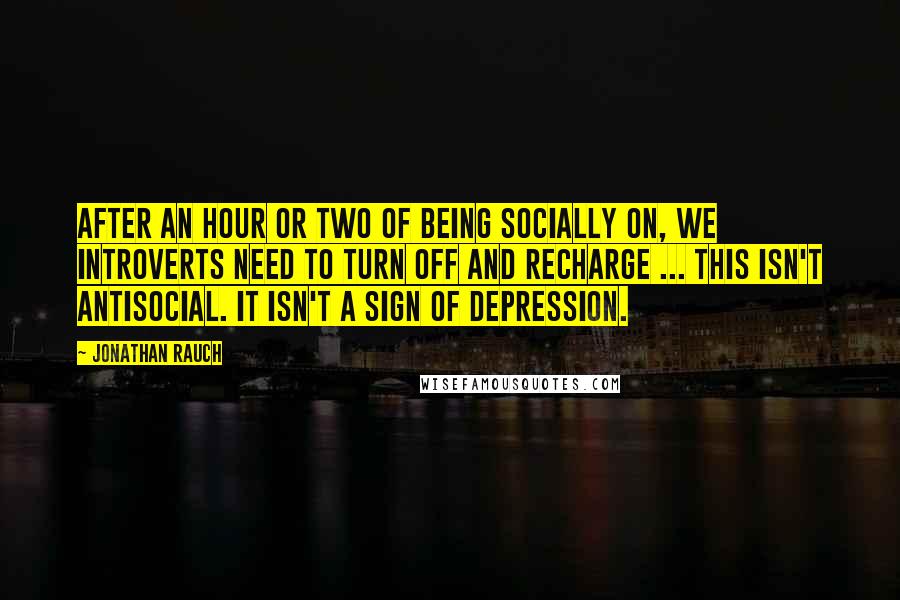 Jonathan Rauch Quotes: After an hour or two of being socially on, we introverts need to turn off and recharge ... This isn't antisocial. It isn't a sign of depression.