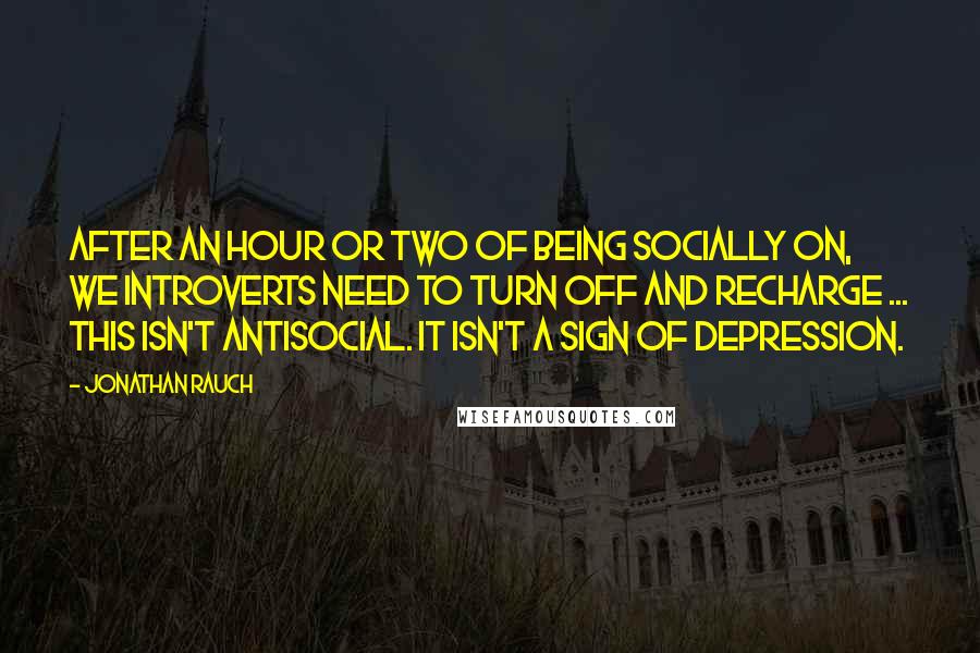 Jonathan Rauch Quotes: After an hour or two of being socially on, we introverts need to turn off and recharge ... This isn't antisocial. It isn't a sign of depression.