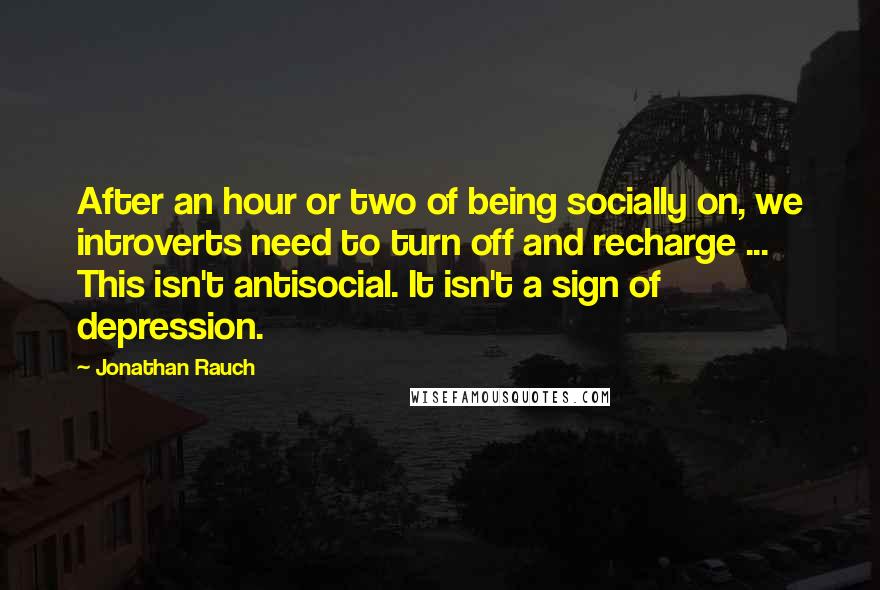 Jonathan Rauch Quotes: After an hour or two of being socially on, we introverts need to turn off and recharge ... This isn't antisocial. It isn't a sign of depression.
