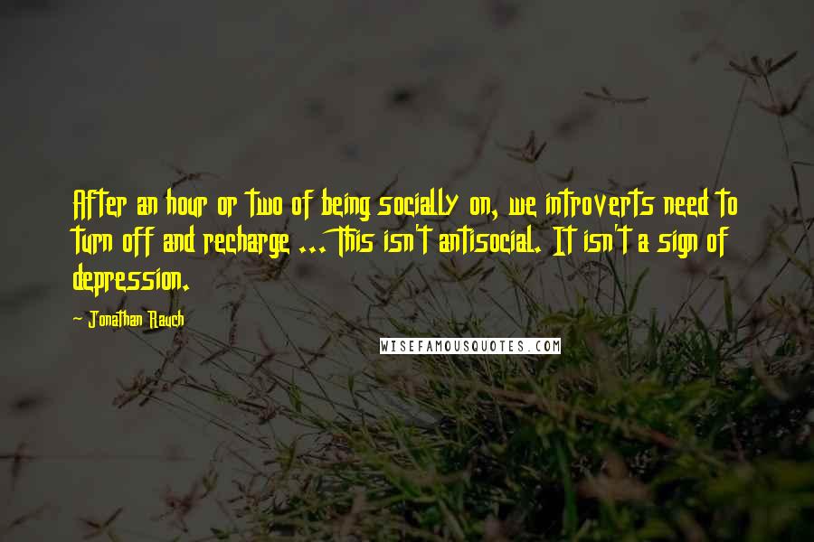 Jonathan Rauch Quotes: After an hour or two of being socially on, we introverts need to turn off and recharge ... This isn't antisocial. It isn't a sign of depression.