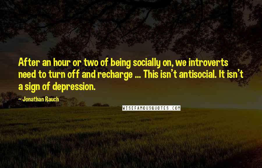 Jonathan Rauch Quotes: After an hour or two of being socially on, we introverts need to turn off and recharge ... This isn't antisocial. It isn't a sign of depression.