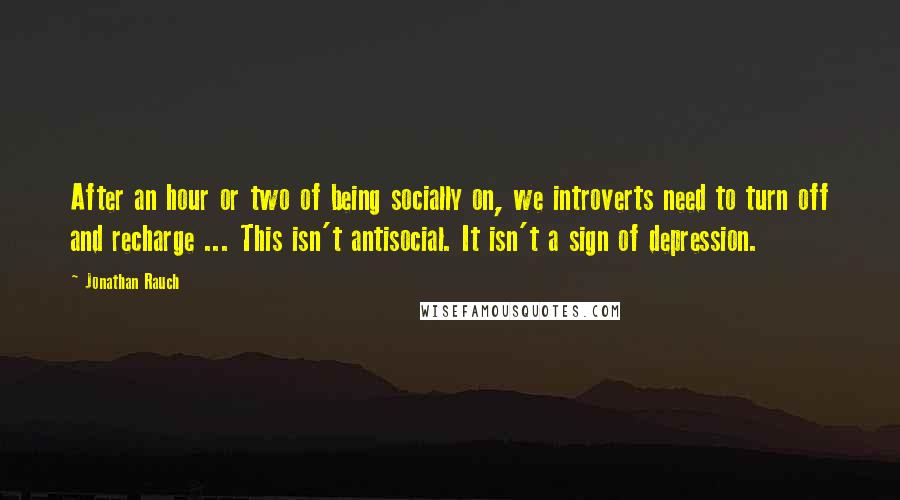 Jonathan Rauch Quotes: After an hour or two of being socially on, we introverts need to turn off and recharge ... This isn't antisocial. It isn't a sign of depression.