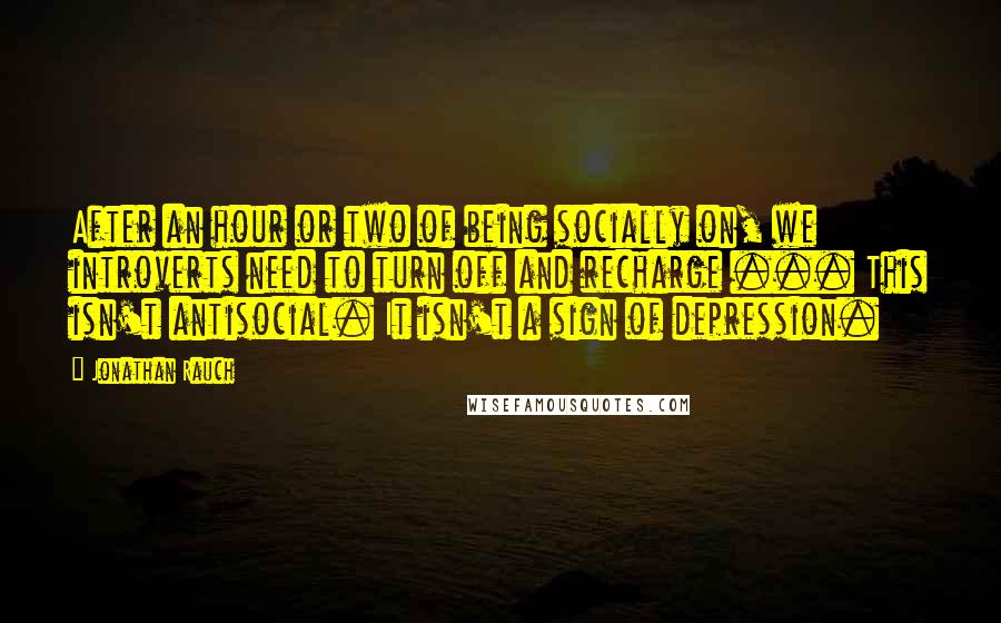 Jonathan Rauch Quotes: After an hour or two of being socially on, we introverts need to turn off and recharge ... This isn't antisocial. It isn't a sign of depression.