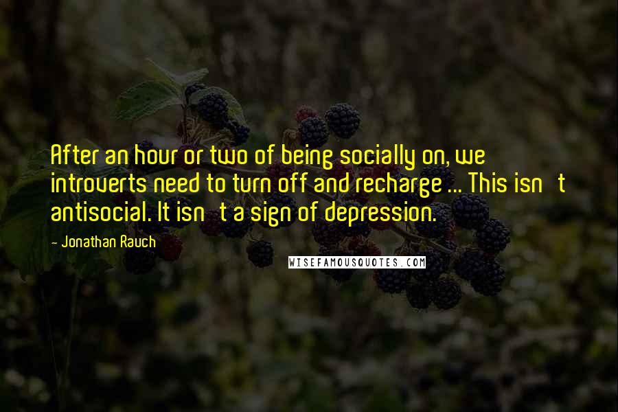 Jonathan Rauch Quotes: After an hour or two of being socially on, we introverts need to turn off and recharge ... This isn't antisocial. It isn't a sign of depression.