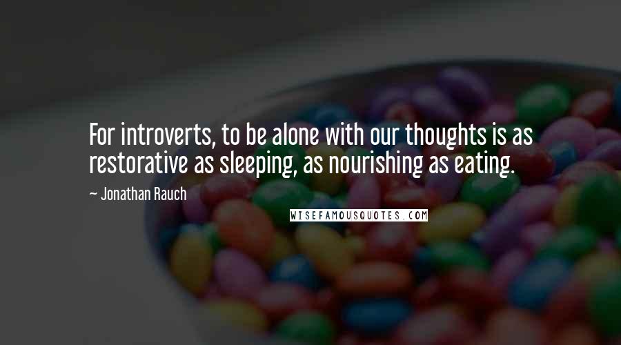 Jonathan Rauch Quotes: For introverts, to be alone with our thoughts is as restorative as sleeping, as nourishing as eating.