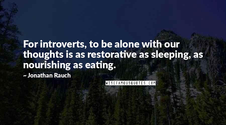 Jonathan Rauch Quotes: For introverts, to be alone with our thoughts is as restorative as sleeping, as nourishing as eating.