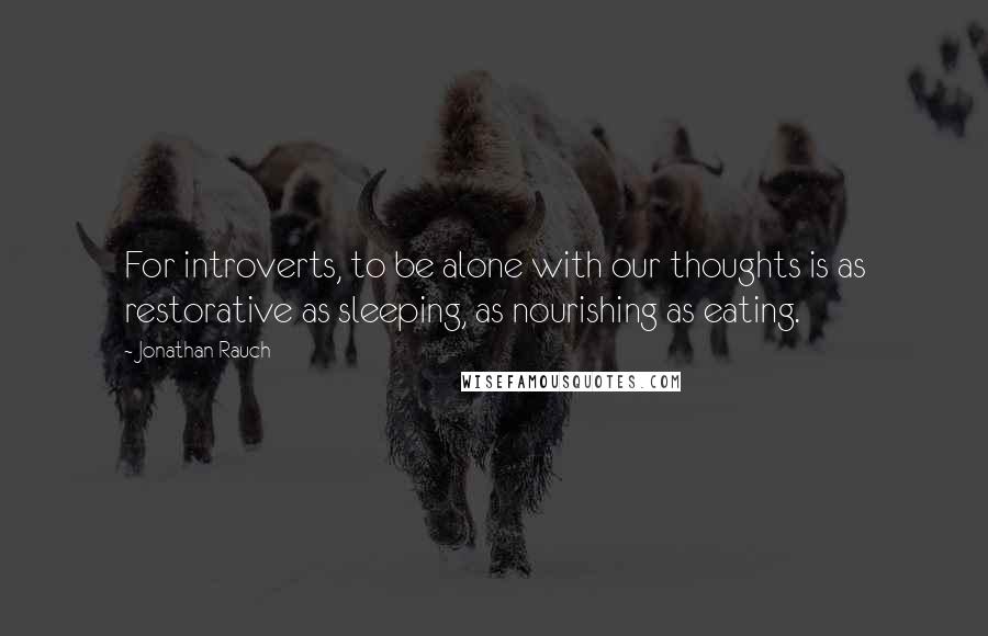 Jonathan Rauch Quotes: For introverts, to be alone with our thoughts is as restorative as sleeping, as nourishing as eating.