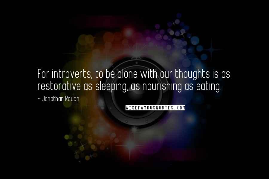 Jonathan Rauch Quotes: For introverts, to be alone with our thoughts is as restorative as sleeping, as nourishing as eating.