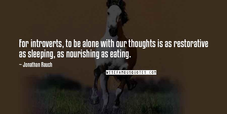 Jonathan Rauch Quotes: For introverts, to be alone with our thoughts is as restorative as sleeping, as nourishing as eating.