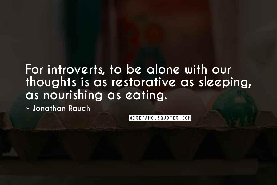 Jonathan Rauch Quotes: For introverts, to be alone with our thoughts is as restorative as sleeping, as nourishing as eating.