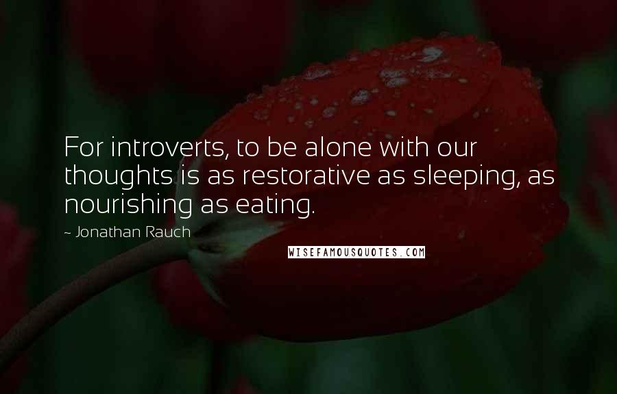 Jonathan Rauch Quotes: For introverts, to be alone with our thoughts is as restorative as sleeping, as nourishing as eating.