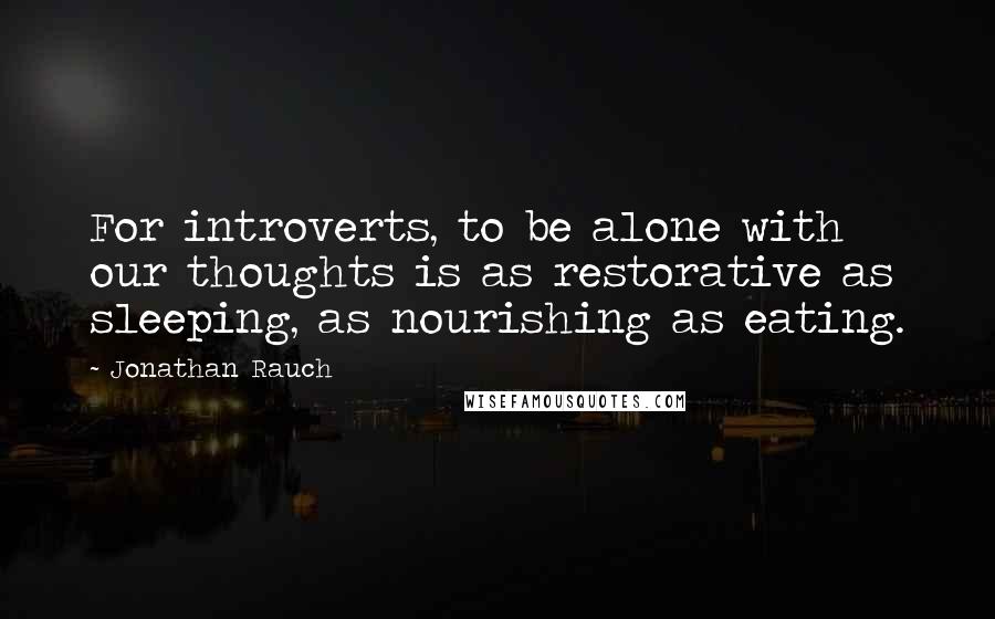 Jonathan Rauch Quotes: For introverts, to be alone with our thoughts is as restorative as sleeping, as nourishing as eating.