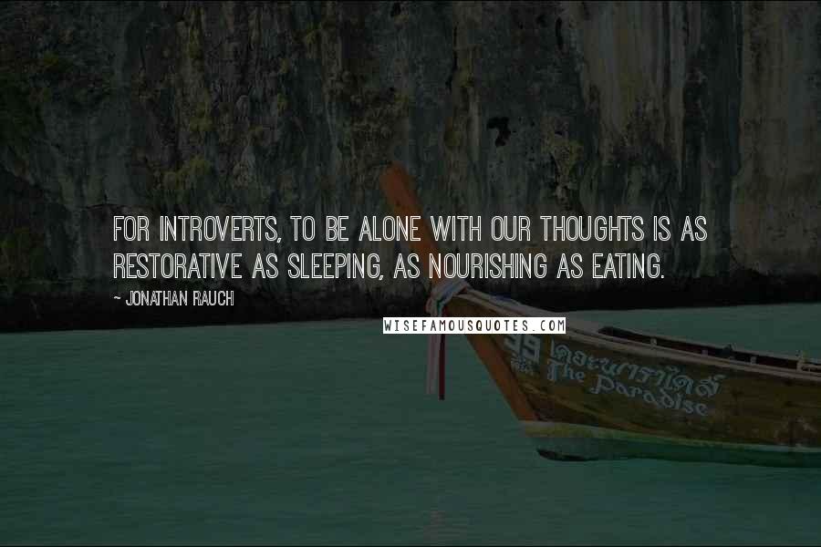 Jonathan Rauch Quotes: For introverts, to be alone with our thoughts is as restorative as sleeping, as nourishing as eating.